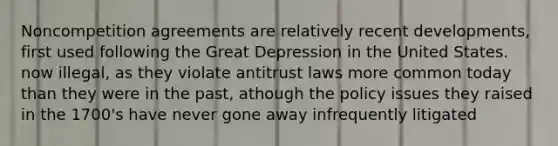 Noncompetition agreements are relatively recent developments, first used following the Great Depression in the United States. now illegal, as they violate antitrust laws more common today than they were in the past, athough the policy issues they raised in the 1700's have never gone away infrequently litigated