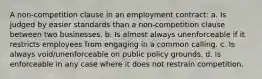 A non-competition clause in an employment contract: a. Is judged by easier standards than a non-competition clause between two businesses. b. Is almost always unenforceable if it restricts employees from engaging in a common calling. c. Is always void/unenforceable on public policy grounds. d. Is enforceable in any case where it does not restrain competition.