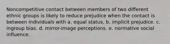 Noncompetitive contact between members of two different ethnic groups is likely to reduce prejudice when the contact is between individuals with a. equal status. b. implicit prejudice. c. ingroup bias. d. mirror-image perceptions. e. normative social influence.