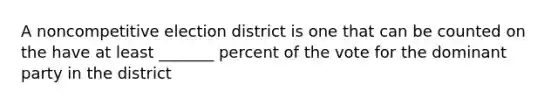 A noncompetitive election district is one that can be counted on the have at least _______ percent of the vote for the dominant party in the district