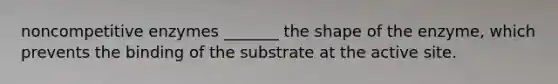 noncompetitive enzymes _______ the shape of the enzyme, which prevents the binding of the substrate at the active site.