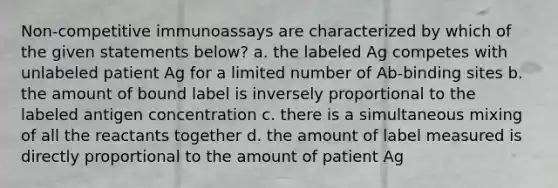 Non-competitive immunoassays are characterized by which of the given statements below? a. the labeled Ag competes with unlabeled patient Ag for a limited number of Ab-binding sites b. the amount of bound label is inversely proportional to the labeled antigen concentration c. there is a simultaneous mixing of all the reactants together d. the amount of label measured is directly proportional to the amount of patient Ag