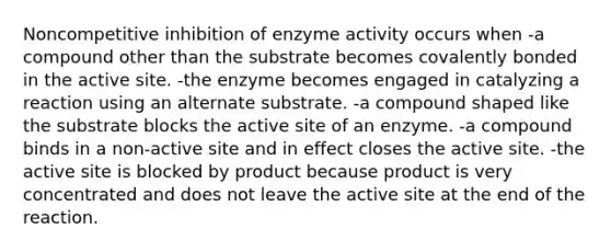 Noncompetitive inhibition of enzyme activity occurs when -a compound other than the substrate becomes covalently bonded in the active site. -the enzyme becomes engaged in catalyzing a reaction using an alternate substrate. -a compound shaped like the substrate blocks the active site of an enzyme. -a compound binds in a non-active site and in effect closes the active site. -the active site is blocked by product because product is very concentrated and does not leave the active site at the end of the reaction.