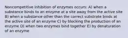 Noncompetitive inhibition of enzymes occurs: A) when a substance binds to an enzyme at a site away from the active site B) when a substance other than the correct substrate binds at the active site of an enzyme C) by blocking the production of an enzyme D) when two enzymes bind together E) by denaturation of an enzyme