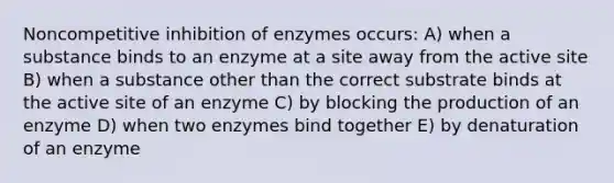 Noncompetitive inhibition of enzymes occurs: A) when a substance binds to an enzyme at a site away from the active site B) when a substance other than the correct substrate binds at the active site of an enzyme C) by blocking the production of an enzyme D) when two enzymes bind together E) by denaturation of an enzyme