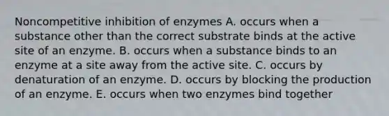 Noncompetitive inhibition of enzymes A. occurs when a substance other than the correct substrate binds at the active site of an enzyme. B. occurs when a substance binds to an enzyme at a site away from the active site. C. occurs by denaturation of an enzyme. D. occurs by blocking the production of an enzyme. E. occurs when two enzymes bind together