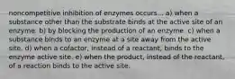 noncompetitive inhibition of enzymes occurs... a) when a substance other than the substrate binds at the active site of an enzyme. b) by blocking the production of an enzyme. c) when a substance binds to an enzyme at a site away from the active site. d) when a cofactor, instead of a reactant, binds to the enzyme active site. e) when the product, instead of the reactant, of a reaction binds to the active site.