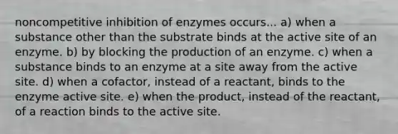 noncompetitive inhibition of enzymes occurs... a) when a substance other than the substrate binds at the active site of an enzyme. b) by blocking the production of an enzyme. c) when a substance binds to an enzyme at a site away from the active site. d) when a cofactor, instead of a reactant, binds to the enzyme active site. e) when the product, instead of the reactant, of a reaction binds to the active site.