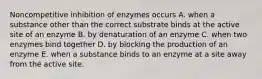 Noncompetitive inhibition of enzymes occurs A. when a substance other than the correct substrate binds at the active site of an enzyme B. by denaturation of an enzyme C. when two enzymes bind together D. by blocking the production of an enzyme E. when a substance binds to an enzyme at a site away from the active site.