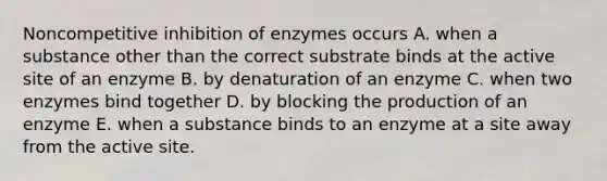 Noncompetitive inhibition of enzymes occurs A. when a substance other than the correct substrate binds at the active site of an enzyme B. by denaturation of an enzyme C. when two enzymes bind together D. by blocking the production of an enzyme E. when a substance binds to an enzyme at a site away from the active site.