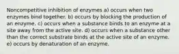 Noncompetitive inhibition of enzymes a) occurs when two enzymes bind together. b) occurs by blocking the production of an enzyme. c) occurs when a substance binds to an enzyme at a site away from the active site. d) occurs when a substance other than the correct substrate binds at the active site of an enzyme. e) occurs by denaturation of an enzyme.