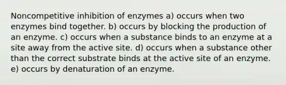 Noncompetitive inhibition of enzymes a) occurs when two enzymes bind together. b) occurs by blocking the production of an enzyme. c) occurs when a substance binds to an enzyme at a site away from the active site. d) occurs when a substance other than the correct substrate binds at the active site of an enzyme. e) occurs by denaturation of an enzyme.