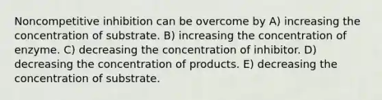 Noncompetitive inhibition can be overcome by A) increasing the concentration of substrate. B) increasing the concentration of enzyme. C) decreasing the concentration of inhibitor. D) decreasing the concentration of products. E) decreasing the concentration of substrate.