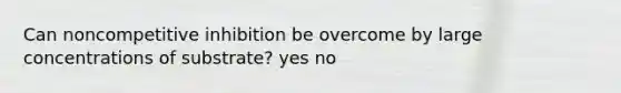 Can noncompetitive inhibition be overcome by large concentrations of substrate? yes no