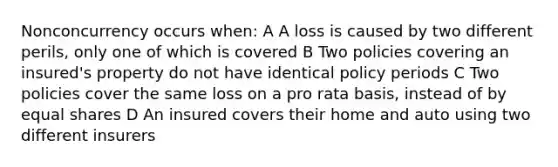 Nonconcurrency occurs when: A A loss is caused by two different perils, only one of which is covered B Two policies covering an insured's property do not have identical policy periods C Two policies cover the same loss on a pro rata basis, instead of by equal shares D An insured covers their home and auto using two different insurers