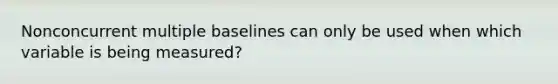 Nonconcurrent multiple baselines can only be used when which variable is being measured?