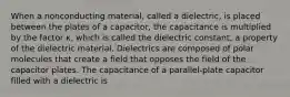 When a nonconducting material, called a dielectric, is placed between the plates of a capacitor, the capacitance is multiplied by the factor κ, which is called the dielectric constant, a property of the dielectric material. Dielectrics are composed of polar molecules that create a field that opposes the field of the capacitor plates. The capacitance of a parallel-plate capacitor filled with a dielectric is