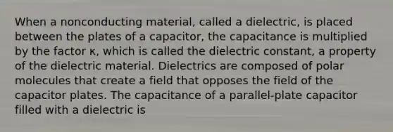 When a nonconducting material, called a dielectric, is placed between the plates of a capacitor, the capacitance is multiplied by the factor κ, which is called the dielectric constant, a property of the dielectric material. Dielectrics are composed of polar molecules that create a field that opposes the field of the capacitor plates. The capacitance of a parallel-plate capacitor filled with a dielectric is