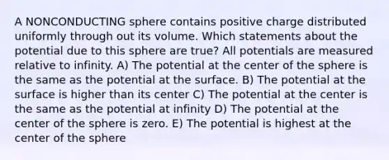 A NONCONDUCTING sphere contains positive charge distributed uniformly through out its volume. Which statements about the potential due to this sphere are true? All potentials are measured relative to infinity. A) The potential at the center of the sphere is the same as the potential at the surface. B) The potential at the surface is higher than its center C) The potential at the center is the same as the potential at infinity D) The potential at the center of the sphere is zero. E) The potential is highest at the center of the sphere