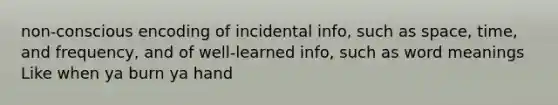 non-conscious encoding of incidental info, such as space, time, and frequency, and of well-learned info, such as word meanings Like when ya burn ya hand