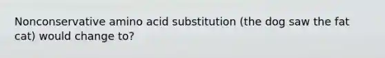 Nonconservative amino acid substitution (the dog saw the fat cat) would change to?