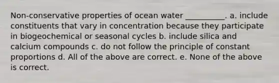 Non-conservative properties of ocean water __________. a. include constituents that vary in concentration because they participate in biogeochemical or seasonal cycles b. include silica and calcium compounds c. do not follow the principle of constant proportions d. All of the above are correct. e. None of the above is correct.