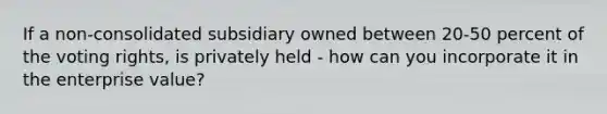 If a non-consolidated subsidiary owned between 20-50 percent of the voting rights, is privately held - how can you incorporate it in the enterprise value?