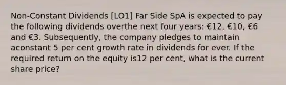 Non-Constant Dividends [LO1] Far Side SpA is expected to pay the following dividends overthe next four years: €12, €10, €6 and €3. Subsequently, the company pledges to maintain aconstant 5 per cent growth rate in dividends for ever. If the required return on the equity is12 per cent, what is the current share price?