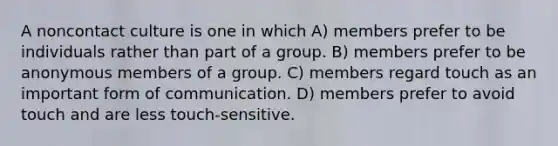 A noncontact culture is one in which A) members prefer to be individuals rather than part of a group. B) members prefer to be anonymous members of a group. C) members regard touch as an important form of communication. D) members prefer to avoid touch and are less touch-sensitive.