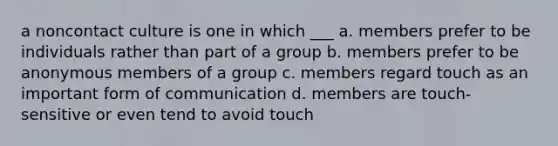 a noncontact culture is one in which ___ a. members prefer to be individuals rather than part of a group b. members prefer to be anonymous members of a group c. members regard touch as an important form of communication d. members are touch-sensitive or even tend to avoid touch