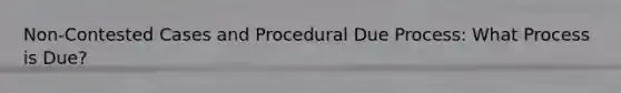 Non-Contested Cases and Procedural Due Process: What Process is Due?