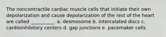 The noncontractile cardiac muscle cells that initiate their own depolarization and cause depolarization of the rest of the heart are called __________. a. desmosome b. intercalated discs c. cardioinhibitory centers d. gap junctions e. pacemaker cells