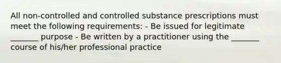 All non-controlled and controlled substance prescriptions must meet the following requirements: - Be issued for legitimate _______ purpose - Be written by a practitioner using the _______ course of his/her professional practice