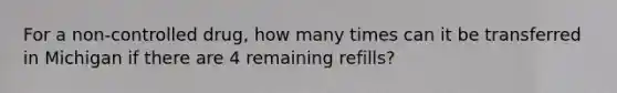 For a non-controlled drug, how many times can it be transferred in Michigan if there are 4 remaining refills?