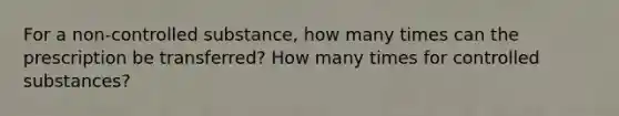 For a non-controlled substance, how many times can the prescription be transferred? How many times for controlled substances?