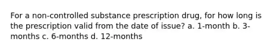 For a non-controlled substance prescription drug, for how long is the prescription valid from the date of issue? a. 1-month b. 3-months c. 6-months d. 12-months