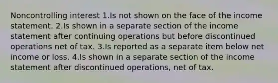 Noncontrolling interest 1.Is not shown on the face of the income statement. 2.Is shown in a separate section of the income statement after continuing operations but before discontinued operations net of tax. 3.Is reported as a separate item below net income or loss. 4.Is shown in a separate section of the income statement after discontinued operations, net of tax.