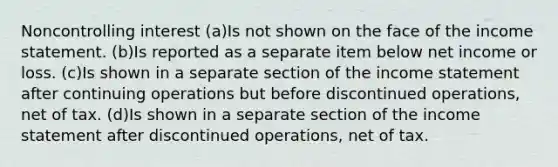 Noncontrolling interest (a)Is not shown on the face of the <a href='https://www.questionai.com/knowledge/kCPMsnOwdm-income-statement' class='anchor-knowledge'>income statement</a>. (b)Is reported as a separate item below net income or loss. (c)Is shown in a separate section of the income statement after continuing operations but before discontinued operations, net of tax. (d)Is shown in a separate section of the income statement after discontinued operations, net of tax.