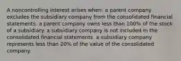 A noncontrolling interest arises when: a parent company excludes the subsidiary company from the consolidated financial statements. a parent company owns less than 100% of the stock of a subsidiary. a subsidiary company is not included in the consolidated financial statements. a subsidiary company represents less than 20% of the value of the consolidated company.