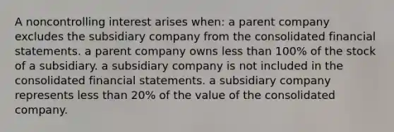 A noncontrolling interest arises when: a parent company excludes the subsidiary company from the consolidated financial statements. a parent company owns less than 100% of the stock of a subsidiary. a subsidiary company is not included in the consolidated financial statements. a subsidiary company represents less than 20% of the value of the consolidated company.