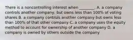 There is a noncontrolling interest when​ ________. A. a company controls another​ company, but owns less than​ 100% of voting shares B. a company controls another company but owns less than​ 100% of that other company C. a company uses the equity method to account for ownership of another company D. a company is owned by others outside the company