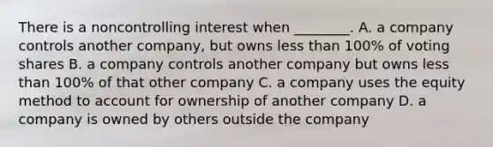 There is a noncontrolling interest when​ ________. A. a company controls another​ company, but owns less than​ 100% of voting shares B. a company controls another company but owns less than​ 100% of that other company C. a company uses the equity method to account for ownership of another company D. a company is owned by others outside the company