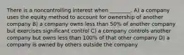 There is a noncontrolling interest when ________. A) a company uses the equity method to account for ownership of another company B) a company owns less than 50% of another company but exercises significant control C) a company controls another company but owns less than 100% of that other company D) a company is owned by others outside the company