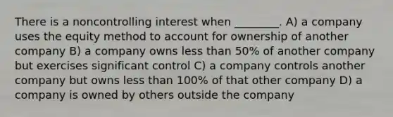 There is a noncontrolling interest when ________. A) a company uses the equity method to account for ownership of another company B) a company owns less than 50% of another company but exercises significant control C) a company controls another company but owns less than 100% of that other company D) a company is owned by others outside the company