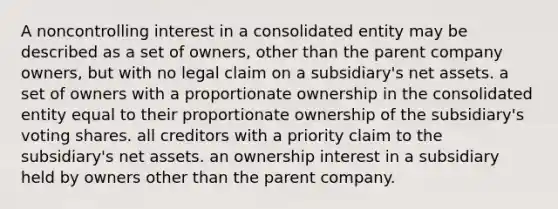 A noncontrolling interest in a consolidated entity may be described as a set of owners, other than the parent company owners, but with no legal claim on a subsidiary's net assets. a set of owners with a proportionate ownership in the consolidated entity equal to their proportionate ownership of the subsidiary's voting shares. all creditors with a priority claim to the subsidiary's net assets. an ownership interest in a subsidiary held by owners other than the parent company.