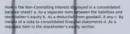 How is the Non-Controlling Interest displayed in a consolidated balance sheet? a. As a separate item between the liabilities and stockholder's equity b. As a deduction from goodwill, if any c. By means of a note to consolidated financial statements d. As a separate item in the stockholder's equity section