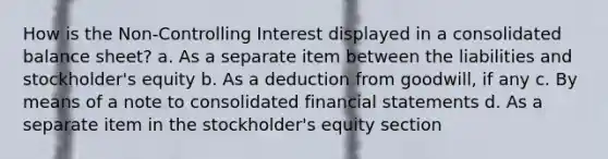 How is the Non-Controlling Interest displayed in a consolidated balance sheet? a. As a separate item between the liabilities and stockholder's equity b. As a deduction from goodwill, if any c. By means of a note to consolidated financial statements d. As a separate item in the stockholder's equity section