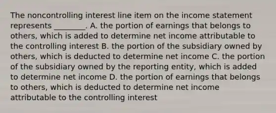 The noncontrolling interest line item on the income statement represents​ ________. A. the portion of earnings that belongs to​ others, which is added to determine net income attributable to the controlling interest B. the portion of the subsidiary owned by​ others, which is deducted to determine net income C. the portion of the subsidiary owned by the reporting​ entity, which is added to determine net income D. the portion of earnings that belongs to​ others, which is deducted to determine net income attributable to the controlling interest