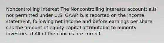 Noncontrolling Interest The Noncontrolling Interests account: a.Is not permitted under U.S. GAAP. b.Is reported on the income statement, following net income and before earnings per share. c.Is the amount of equity capital attributable to minority investors. d.All of the choices are correct.