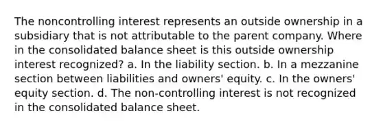 The noncontrolling interest represents an outside ownership in a subsidiary that is not attributable to the parent company. Where in the consolidated balance sheet is this outside ownership interest recognized? a. In the liability section. b. In a mezzanine section between liabilities and owners' equity. c. In the owners' equity section. d. The non-controlling interest is not recognized in the consolidated balance sheet.